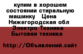 купим в хорошем состоянии стиральную машинку › Цена ­ 15 - Нижегородская обл. Электро-Техника » Бытовая техника   
